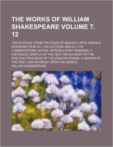 The Works of William Shakespeare Volume . 12; The Plays Ed. from the Folio of MDCXXIII, with Various Readings from All the Editions and All the ... the Text, an Account of the Rise and Progres