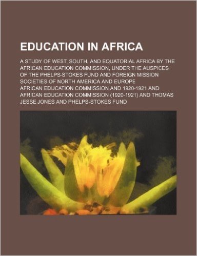 Education in Africa; A Study of West, South, and Equatorial Africa by the African Education Commission, Under the Auspices of the Phelps-Stokes Fund ... Mission Societies of North America and Europe