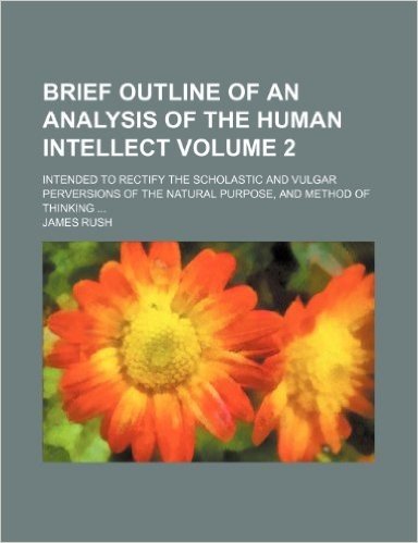 Brief Outline of an Analysis of the Human Intellect Volume 2; Intended to Rectify the Scholastic and Vulgar Perversions of the Natural Purpose, and Me