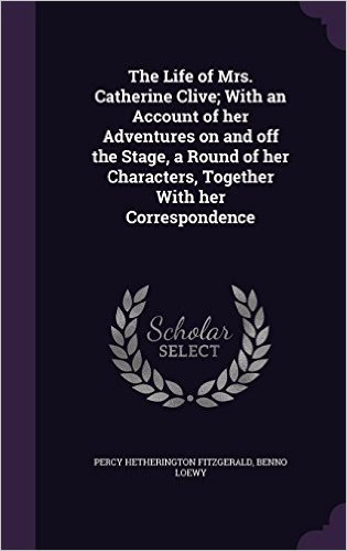 The Life of Mrs. Catherine Clive; With an Account of Her Adventures on and Off the Stage, a Round of Her Characters, Together with Her Correspondence