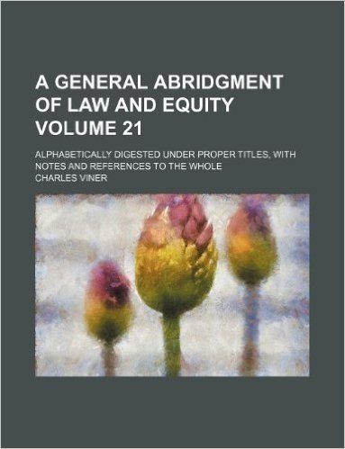 A General Abridgment of Law and Equity Volume 21; Alphabetically Digested Under Proper Titles, with Notes and References to the Whole