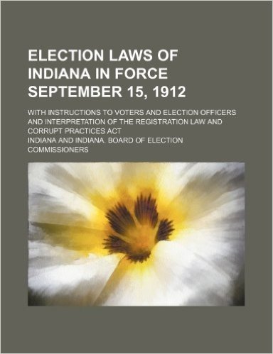 Election Laws of Indiana in Force September 15, 1912; With Instructions to Voters and Election Officers and Interpretation of the Registration Law and Corrupt Practices ACT
