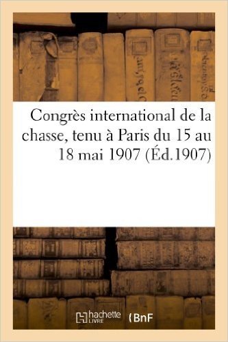 Congres International de La Chasse, Tenu a Paris Du 15 Au 18 Mai 1907
