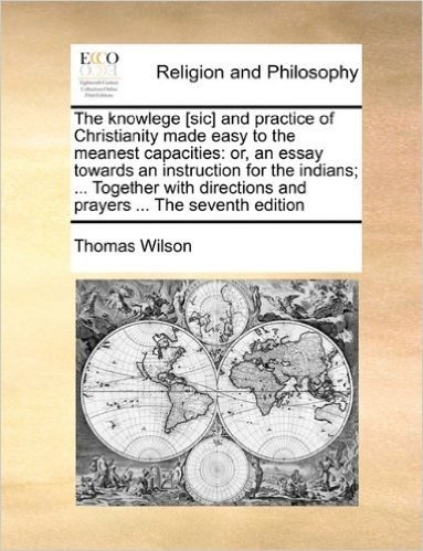 The Knowlege [Sic] and Practice of Christianity Made Easy to the Meanest Capacities: Or, an Essay Towards an Instruction for the Indians; ... Together