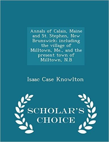 Annals of Calais, Maine and St. Stephen, New Brunswick; Including the Village of Milltown, Me., and the Present Town of Milltown, N.B - Scholar's Choice Edition
