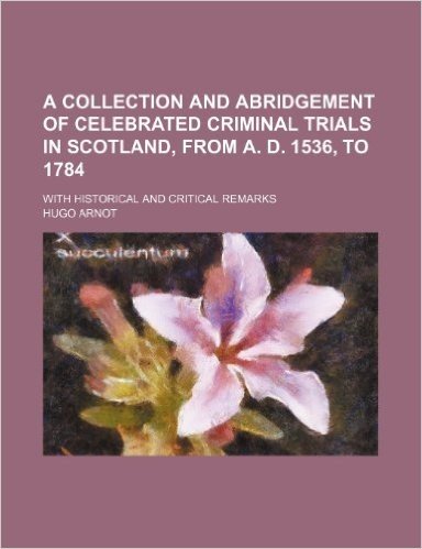 A Collection and Abridgement of Celebrated Criminal Trials in Scotland, from A. D. 1536, to 1784; With Historical and Critical Remarks