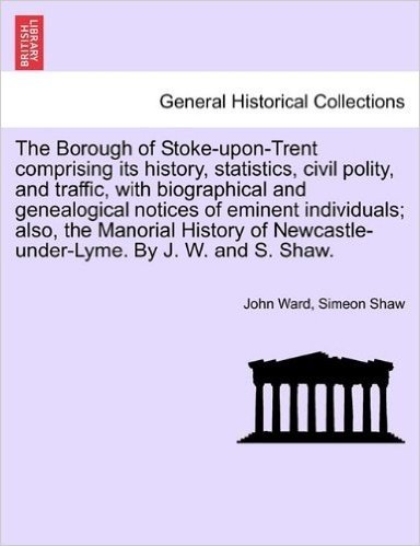 The Borough of Stoke-Upon-Trent Comprising Its History, Statistics, Civil Polity, and Traffic, with Biographical and Genealogical Notices of Eminent ... Newcastle-Under-Lyme. by J. W. and S. Shaw.