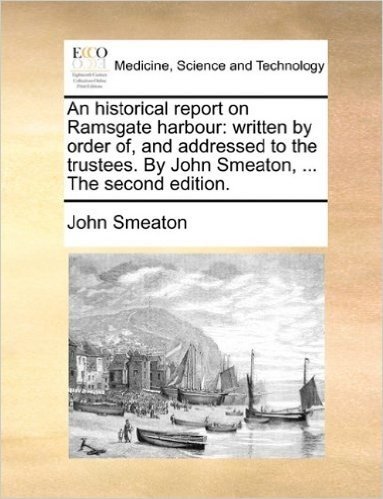 An Historical Report on Ramsgate Harbour: Written by Order Of, and Addressed to the Trustees. by John Smeaton, ... the Second Edition.