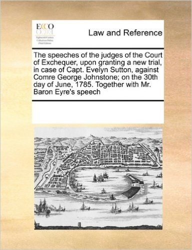 The Speeches of the Judges of the Court of Exchequer, Upon Granting a New Trial, in Case of Capt. Evelyn Sutton, Against Comre George Johnstone; On ... 1785. Together with Mr. Baron Eyre's Speech