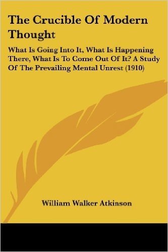 The Crucible of Modern Thought: What Is Going Into It, What Is Happening There, What Is to Come Out of It? a Study of the Prevailing Mental Unrest (1910)