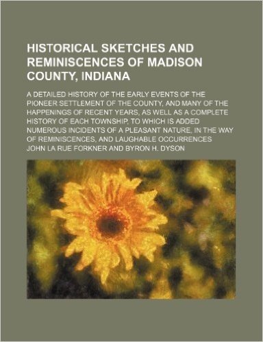 Historical Sketches and Reminiscences of Madison County, Indiana; A Detailed History of the Early Events of the Pioneer Settlement of the County, and ... History of Each Township, to Which Is Added