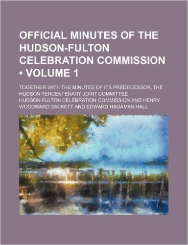 Official Minutes of the Hudson-Fulton Celebration Commission (Volume 1); Together with the Minutes of Its Predecessor, the Hudson Tercentenary Joint C