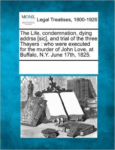 The Life, Condemnation, Dying Addrss [Sic], and Trial of the Three Thayers: Who Were Executed for the Murder of John Love, at Buffalo, N.Y. June 17th,