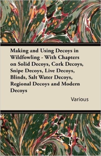 Making and Using Decoys in Wildfowling - With Chapters on Solid Decoys, Cork Decoys, Snipe Decoys, Live Decoys, Blinds, Salt Water Decoys, Regional de