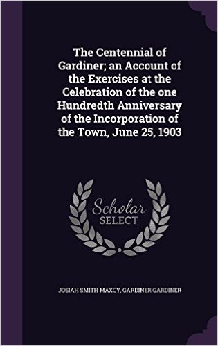 The Centennial of Gardiner; An Account of the Exercises at the Celebration of the One Hundredth Anniversary of the Incorporation of the Town, June 25, 1903