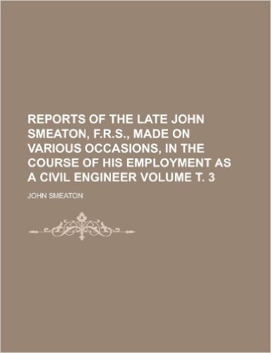 Reports of the Late John Smeaton, F.R.S., Made on Various Occasions, in the Course of His Employment as a Civil Engineer Volume . 3