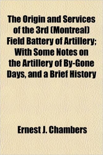 The Origin and Services of the 3rd (Montreal) Field Battery of Artillery; With Some Notes on the Artillery of By-Gone Days, and a Brief History