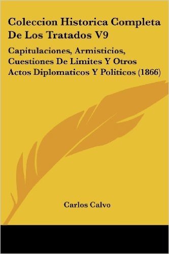 Coleccion Historica Completa de Los Tratados V9: Capitulaciones, Armisticios, Cuestiones de Limites y Otros Actos Diplomaticos y Politicos (1866)