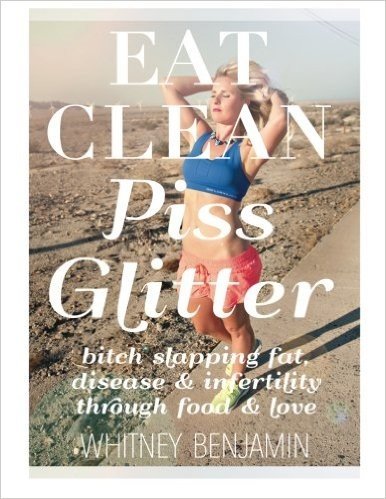 Eat Clean. Piss Glitter.: Bitch Slapping Fat, Disease and Infertility Through Food and Love.