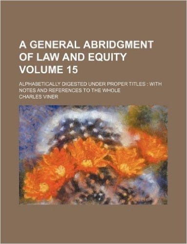 A General Abridgment of Law and Equity Volume 15; Alphabetically Digested Under Proper Titles with Notes and References to the Whole