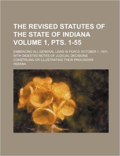 The Revised Statutes of the State of Indiana Volume 1, Pts. 1-55; Embracing All General Laws in Force October 1, 1901, with Digested Notes of Judicial ... Construing or Illustrating Their Provisions