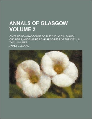 Annals of Glasgow Volume 2; Comprising an Account of the Public Buildings, Charities, and the Rise and Progress of the City in Two Volumes