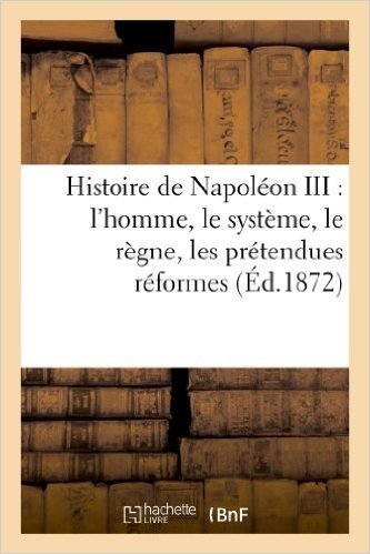 Histoire de Napoleon III: L'Homme, Le Systeme, Le Regne, Les Pretendues Reformes, Les Desastres