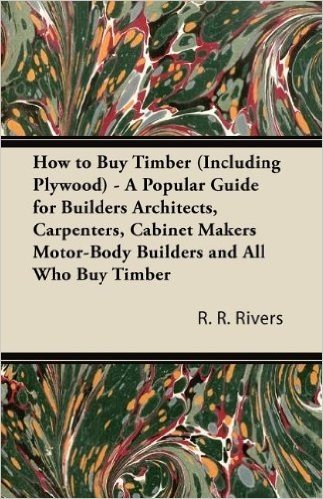 How to Buy Timber (Including Plywood) - A Popular Guide for Builders Architects, Carpenters, Cabinet Makers Motor-Body Builders and All Who Buy Timber