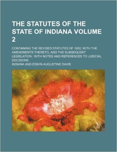The Statutes of the State of Indiana Volume 2; Containing the Revised Statutes of 1852, with the Amendments Thereto, and the Subsequent Legislation with Notes and References to Judicial Decisions