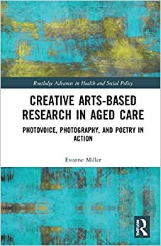 Creative Arts-based Research in Aged Care: Photovoice, Photography and Poetry in Action (Routledge Advances in Health a)