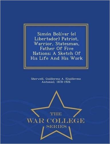 Simon Bolivar (El Libertador) Patriot, Warrior, Statesman, Father of Five Nations; A Sketch of His Life and His Work - War College Series