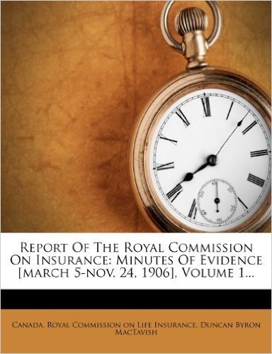 Report of the Royal Commission on Insurance: Minutes of Evidence [March 5-Nov. 24, 1906], Volume 1...