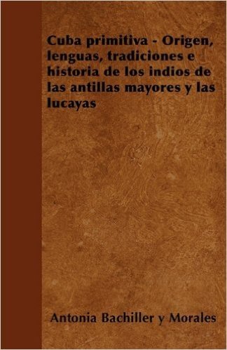 Cuba Primitiva - Origen, Lenguas, Tradiciones E Historia de Los Indios de Las Antillas Mayores y Las Lucayas