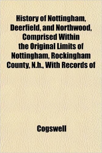 History of Nottingham, Deerfield, and Northwood, Comprised Within the Original Limits of Nottingham, Rockingham County, N.H., with Records of