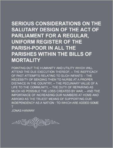 Serious Considerations on the Salutary Design of the Act of Parliament for a Regular, Uniform Register of the Parish-Poor in All the Parishes Within ... Which Will Attend the Due Execution Thereof,