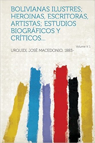 Bolivianas Ilustres; Heroinas, Escritoras, Artistas; Estudios Biograficos y Criticos... Volume V. 1