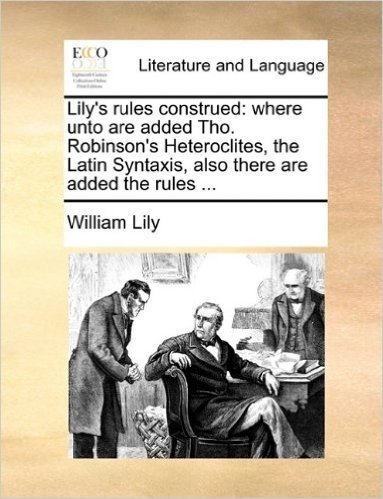 Lily's Rules Construed: Where Unto Are Added Tho. Robinson's Heteroclites, the Latin Syntaxis, Also There Are Added the Rules ...