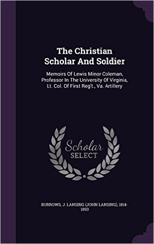 The Christian Scholar and Soldier: Memoirs of Lewis Minor Coleman, Professor in the University of Virginia, Lt. Col. of First Reg't., Va. Artillery