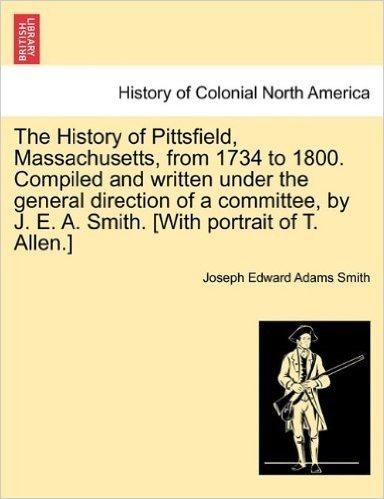 The History of Pittsfield, Massachusetts, from 1734 to 1800. Compiled and Written Under the General Direction of a Committee, by J. E. A. Smith. [With Portrait of T. Allen.]