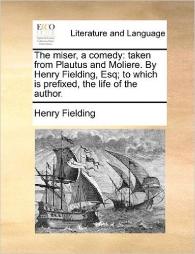 The Miser, a Comedy: Taken from Plautus and Moliere. by Henry Fielding, Esq; To Which Is Prefixed, the Life of the Author.