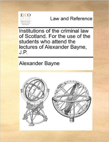 Institutions of the Criminal Law of Scotland. for the Use of the Students Who Attend the Lectures of Alexander Bayne, J.P.