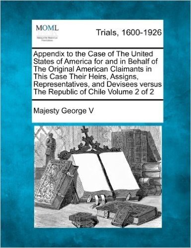 Appendix to the Case of the United States of America for and in Behalf of the Original American Claimants in This Case Their Heirs, Assigns, ... Versus the Republic of Chile Volume 2 of 2