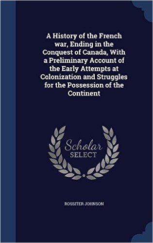 A History of the French War, Ending in the Conquest of Canada, with a Preliminary Account of the Early Attempts at Colonization and Struggles for the Possession of the Continent