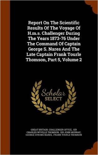 Report on the Scientific Results of the Voyage of H.M.S. Challenger During the Years 1873-76 Under the Command of Captain George S. Nares and the Late Captain Frank Tourle Thomson, Part 5, Volume 2