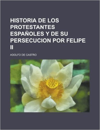 Historia de Los Protestantes Espanoles y de Su Persecucion Por Felipe II
