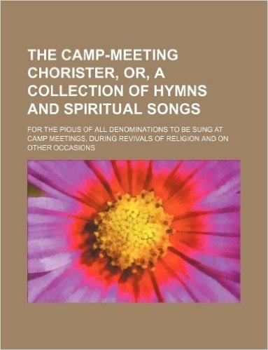 The Camp-Meeting Chorister, Or, a Collection of Hymns and Spiritual Songs; For the Pious of All Denominations to Be Sung at Camp Meetings, During Revi