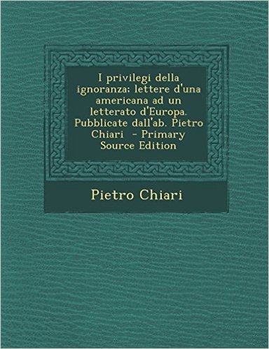 I Privilegi Della Ignoranza; Lettere D'Una Americana Ad Un Letterato D'Europa. Pubblicate Dall'ab. Pietro Chiari - Primary Source Edition