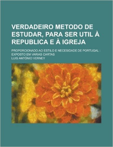Verdadeiro Metodo de Estudar, Para Ser Util a Republica E a Igreja; Proporcionado Ao Estilo E Necesidade de Portugal: Exposto Em Varias Cartas