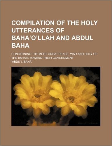 Compilation of the Holy Utterances of Baha O Llah and Abdul Baha; Concerning the Most Great Peace, War and Duty of the Bahais Toward Their Government
