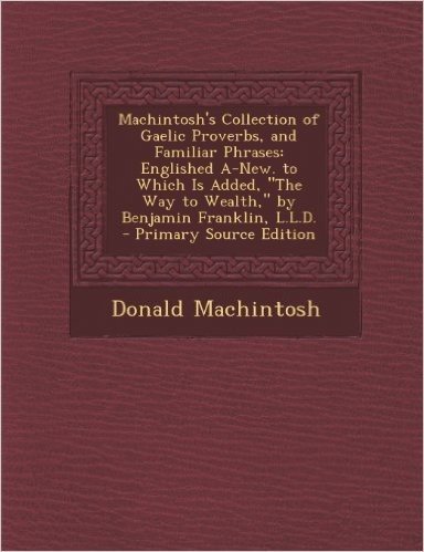 Machintosh's Collection of Gaelic Proverbs, and Familiar Phrases: Englished A-New. to Which Is Added, "The Way to Wealth," by Benjamin Franklin, L.L.D. - Primary Source Edition